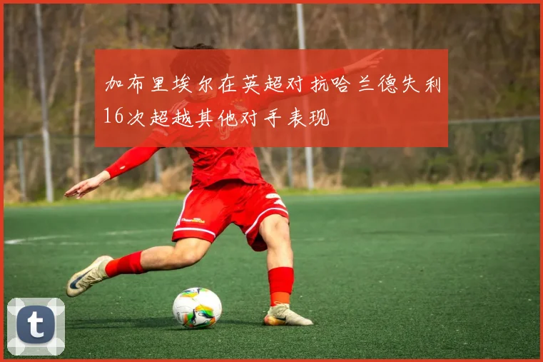 加布里埃尔在英超对抗哈兰德失利16次超越其他对手表现