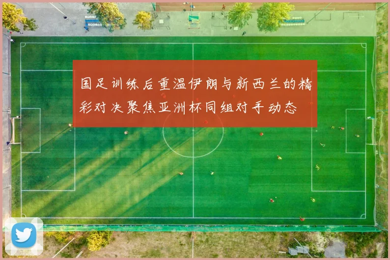 国足训练后重温伊朗与新西兰的精彩对决聚焦亚洲杯同组对手动态