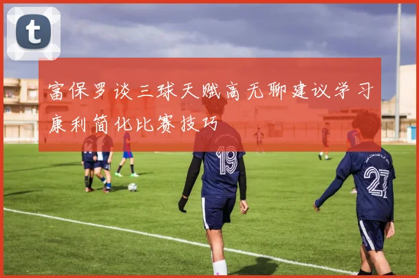 富保罗谈三球天赋高无聊建议学习康利简化比赛技巧