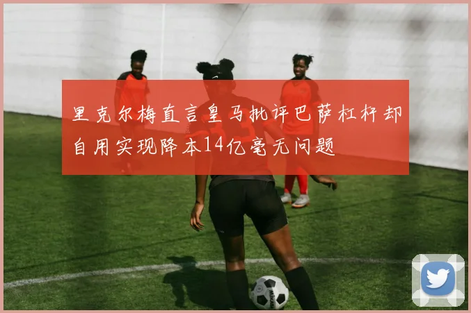 里克尔梅直言皇马批评巴萨杠杆却自用实现降本14亿毫无问题