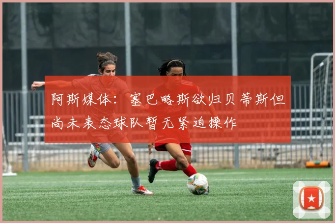 阿斯媒体：塞巴略斯欲归贝蒂斯但尚未表态球队暂无紧迫操作