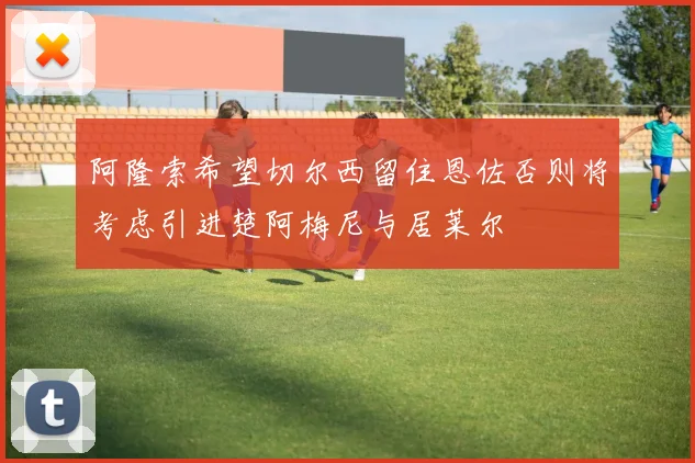阿隆索希望切尔西留住恩佐否则将考虑引进楚阿梅尼与居莱尔