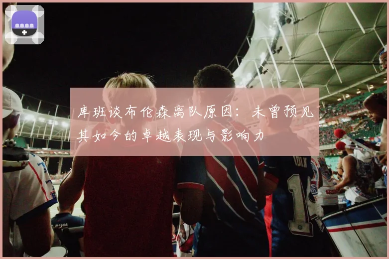 库班谈布伦森离队原因：未曾预见其如今的卓越表现与影响力