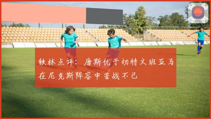 铁林点评：唐斯优于切特文班亚马在尼克斯阵容中苦战不已