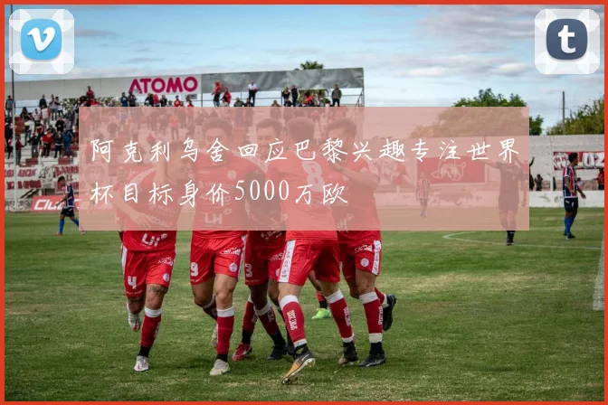 阿克利乌舍回应巴黎兴趣专注世界杯目标身价5000万欧