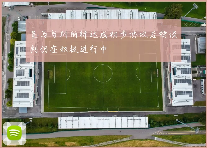 皇马与科纳特达成初步协议后续谈判仍在积极进行中