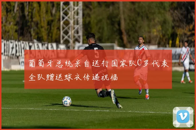葡萄牙总统亲自送行国家队C罗代表全队赠送球衣传递祝福