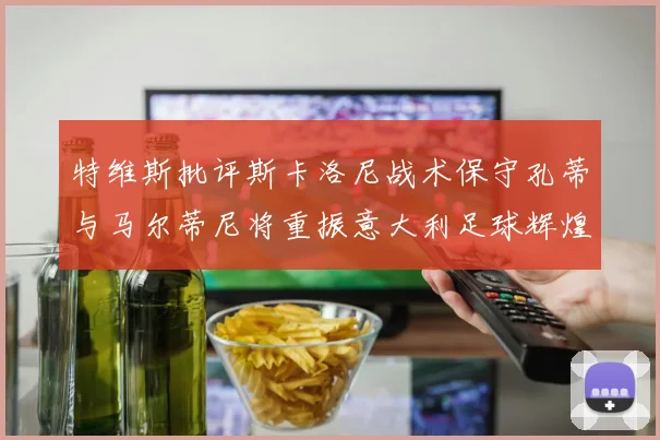 特维斯批评斯卡洛尼战术保守孔蒂与马尔蒂尼将重振意大利足球辉煌