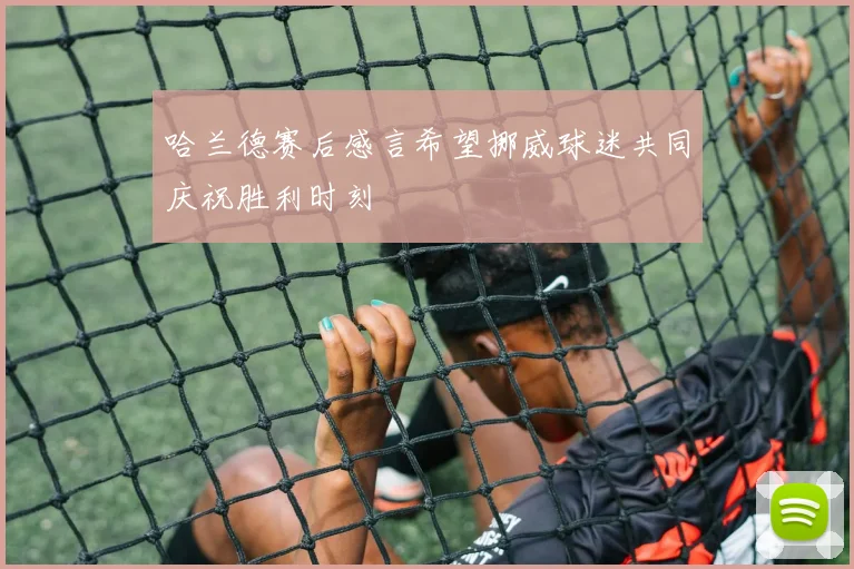 哈兰德赛后感言希望挪威球迷共同庆祝胜利时刻